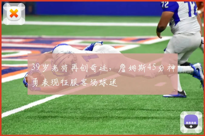 39岁老将再创奇迹,詹姆斯45分神勇表现征服客场球迷