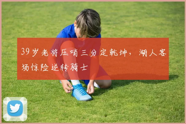 39岁老将压哨三分定乾坤，湖人客场惊险逆转骑士